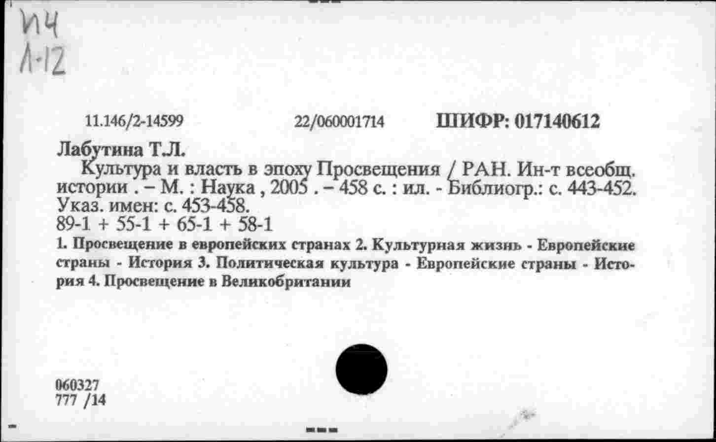 ﻿ич /•12
11.146/2-14599
22/060001714
ШИФР: 017140612
Лабутина ТЛ.
Культура и власть в эпоху Просвещения / РАН. Ин-т всеобщ, истории . - М.: Наука, 2005 . - 458 с.: ил. - Библиогр.: с. 443-452. Указ, имен: с. 453-458.
89-1 + 55-1 + 65-1 + 58-1
1. Просвещение в европейских странах 2. Культурная жизнь - Европейские страны - История 3. Политическая культура - Европейские страны - История 4. Просвещение в Великобритании
060327
777 /14